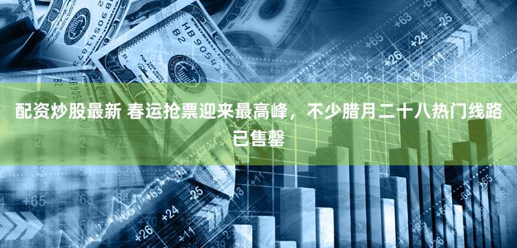 配资炒股最新 春运抢票迎来最高峰，不少腊月二十八热门线路已售罄