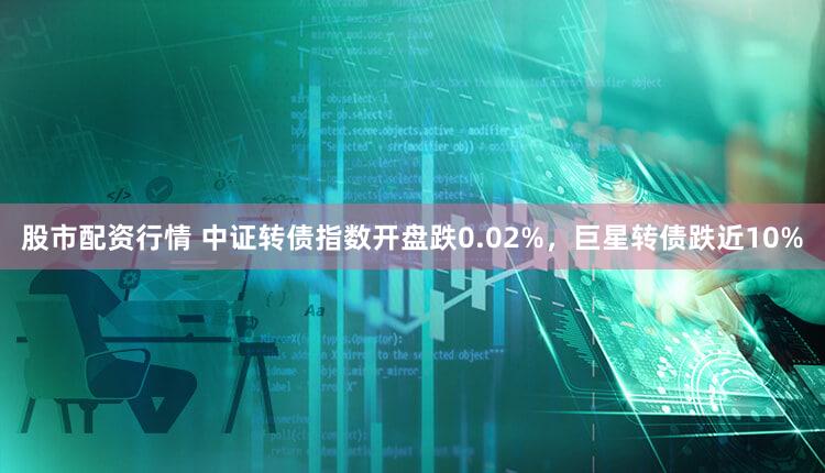 股市配资行情 中证转债指数开盘跌0.02%，巨星转债跌近10%