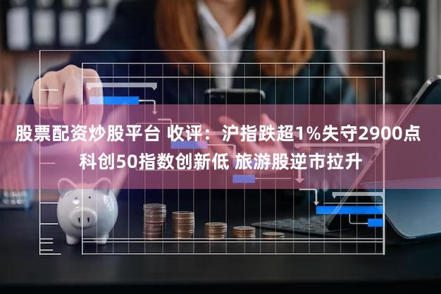 股票配资炒股平台 收评：沪指跌超1%失守2900点 科创50指数创新低 旅游股逆市拉升