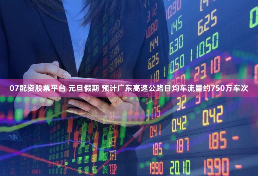07配资股票平台 元旦假期 预计广东高速公路日均车流量约750万车次