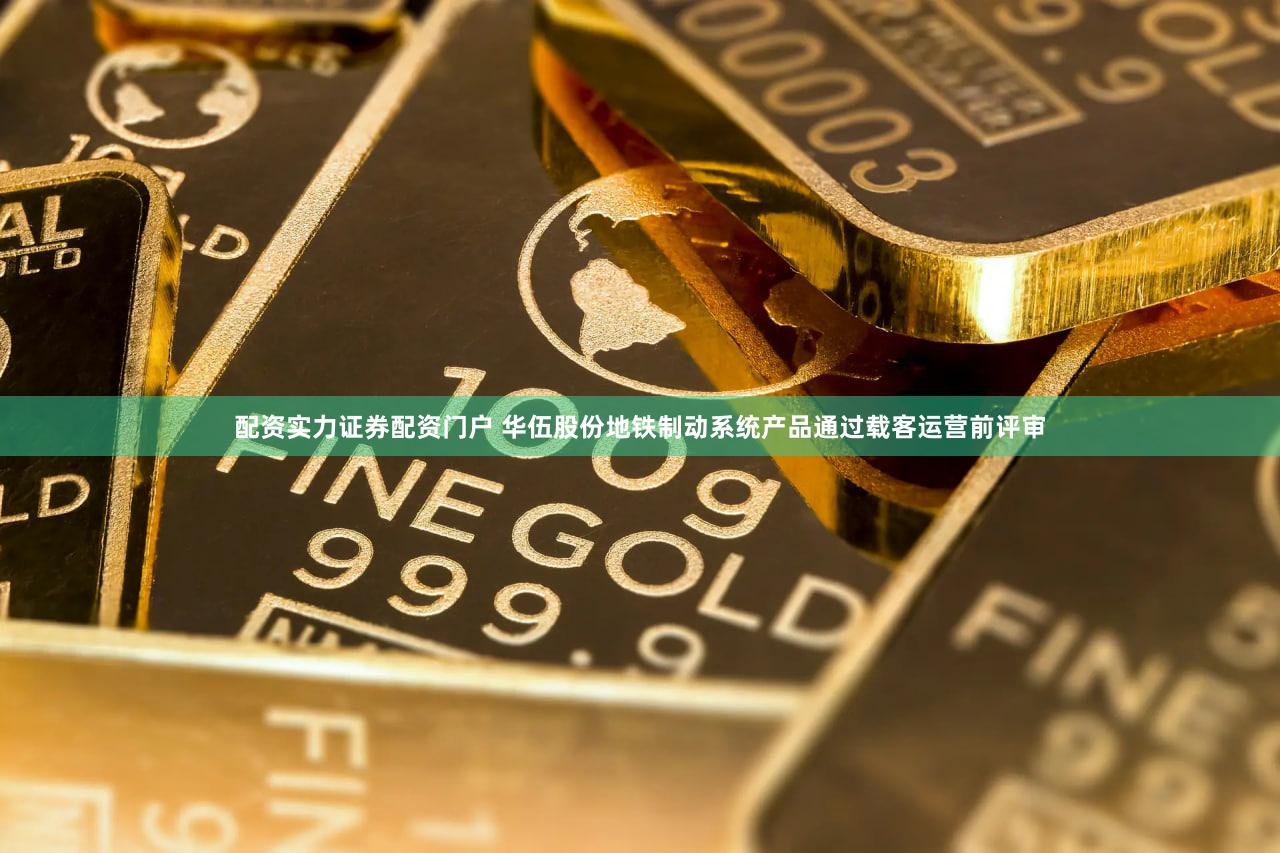 配资实力证券配资门户 华伍股份地铁制动系统产品通过载客运营前评审