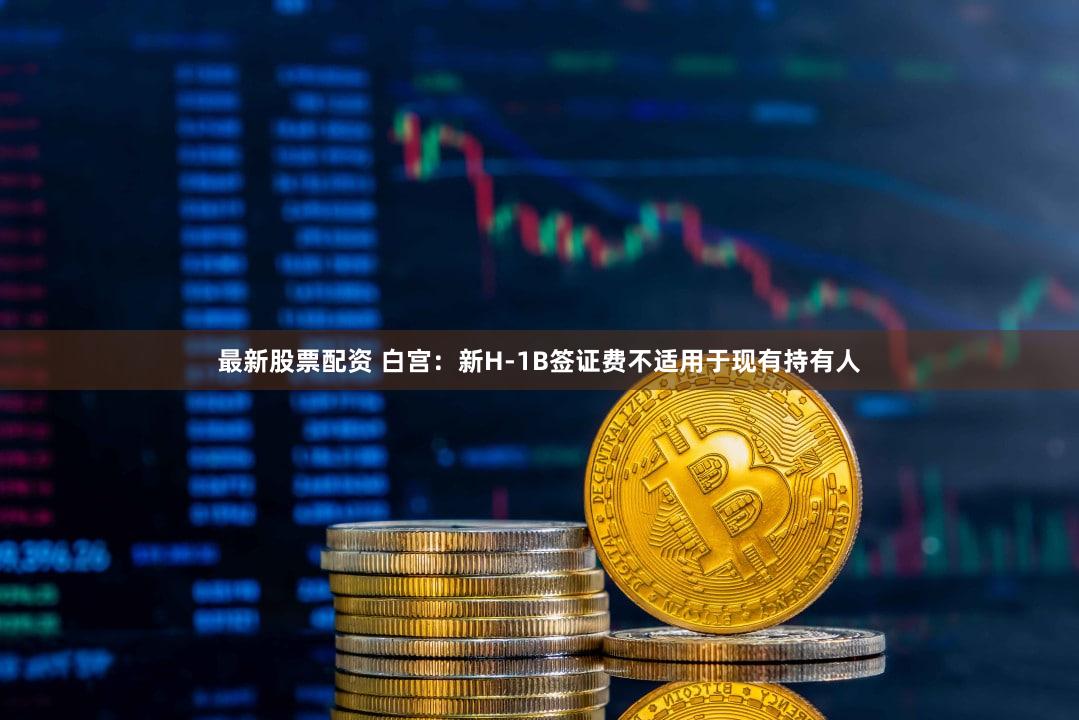 最新股票配资 白宫：新H-1B签证费不适用于现有持有人
