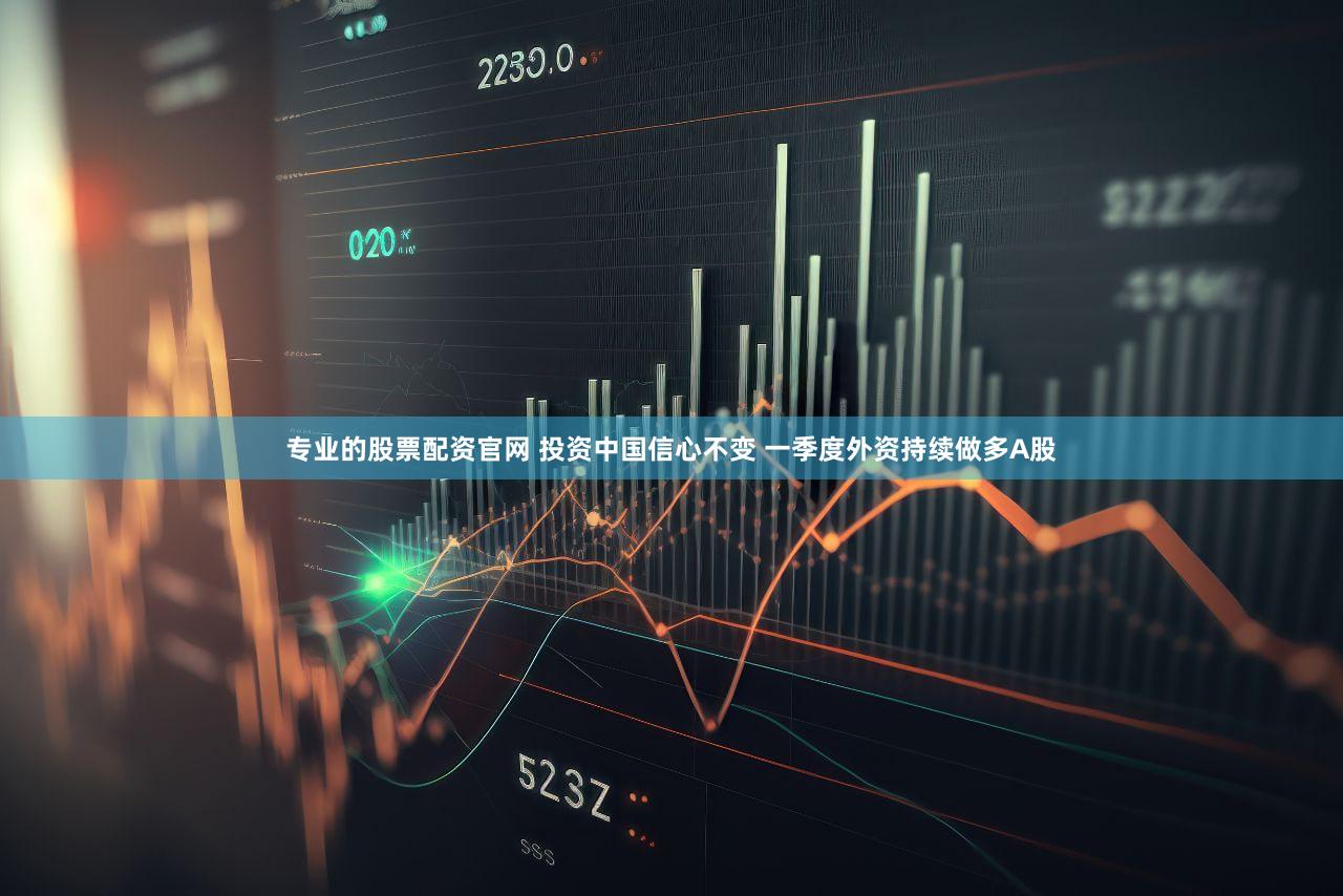 专业的股票配资官网 投资中国信心不变 一季度外资持续做多A股