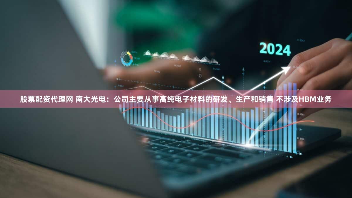 股票配资代理网 南大光电：公司主要从事高纯电子材料的研发、生产和销售 不涉及HBM业务
