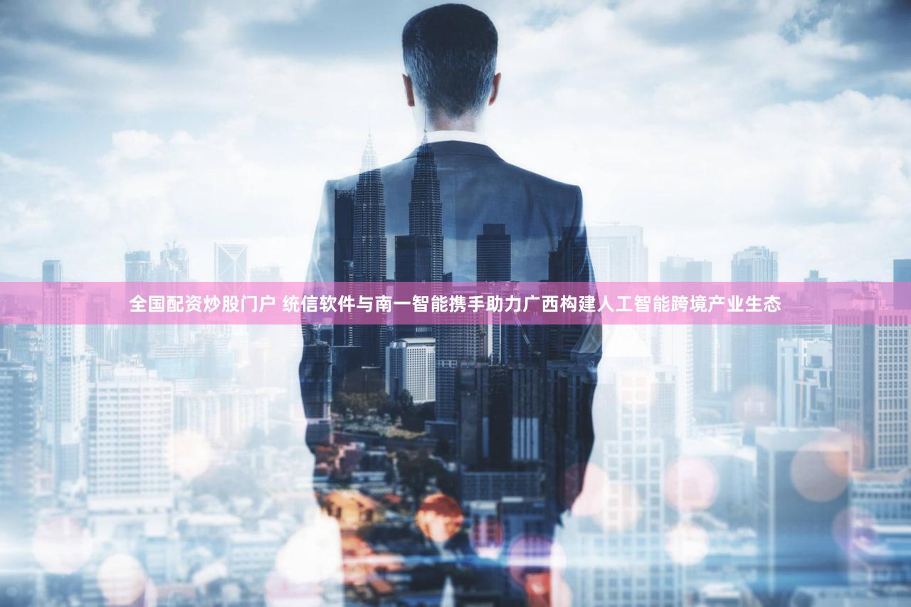 全国配资炒股门户 统信软件与南一智能携手助力广西构建人工智能跨境产业生态