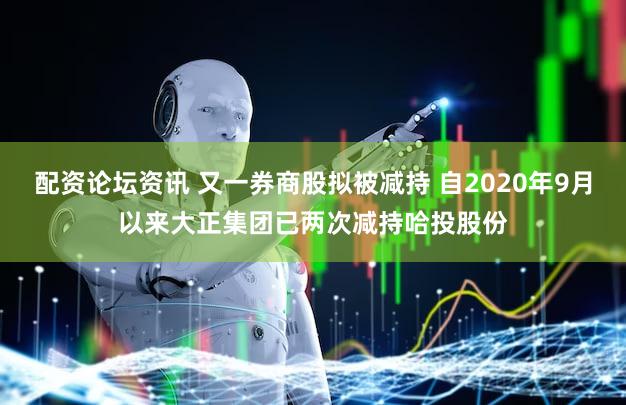 配资论坛资讯 又一券商股拟被减持 自2020年9月以来大正集团已两次减持哈投股份