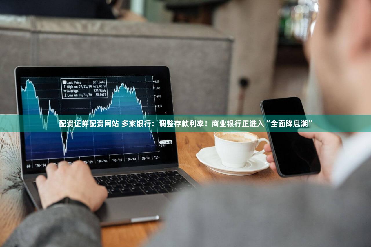 配资证券配资网站 多家银行：调整存款利率！商业银行正进入“全面降息潮”
