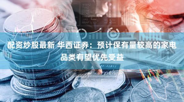 配资炒股最新 华西证券：预计保有量较高的家电品类有望优先受益