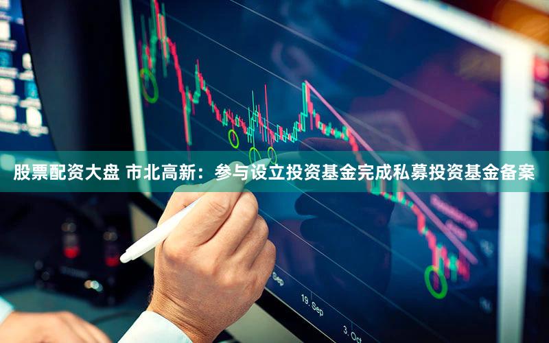 股票配资大盘 市北高新：参与设立投资基金完成私募投资基金备案