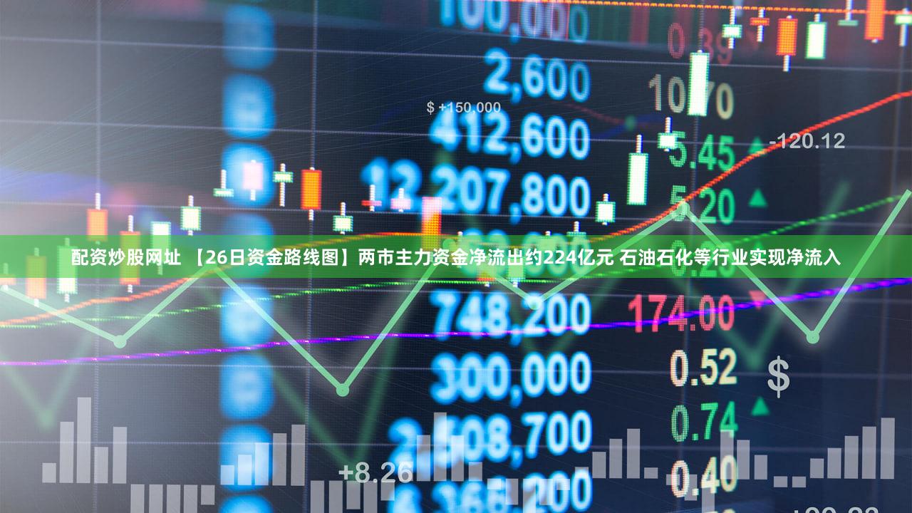 配资炒股网址 【26日资金路线图】两市主力资金净流出约224亿元 石油石化等行业实现净流入