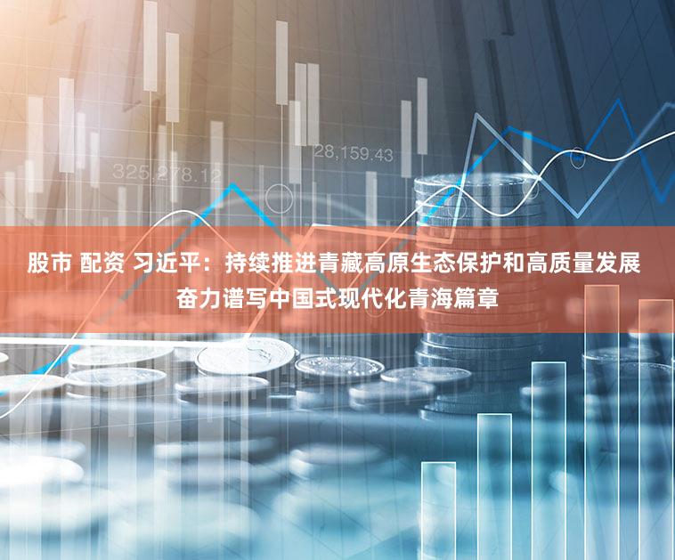 股市 配资 习近平：持续推进青藏高原生态保护和高质量发展 奋力谱写中国式现代化青海篇章