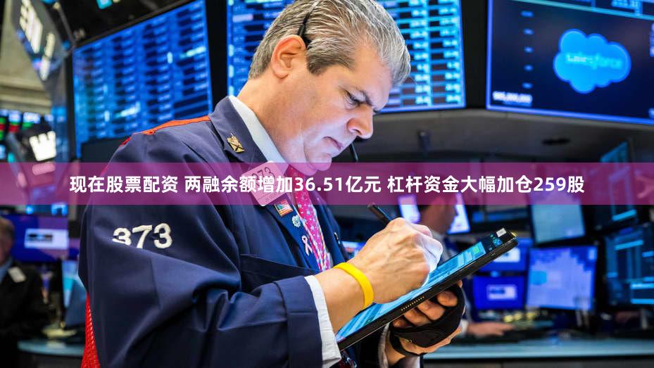 现在股票配资 两融余额增加36.51亿元 杠杆资金大幅加仓259股