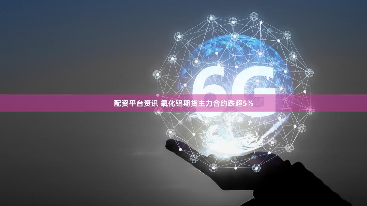 配资平台资讯 氧化铝期货主力合约跌超5%