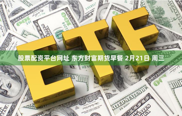 股票配资平台网址 东方财富期货早餐 2月21日 周三