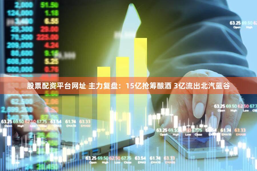 股票配资平台网址 主力复盘：15亿抢筹酿酒 3亿流出北汽蓝谷