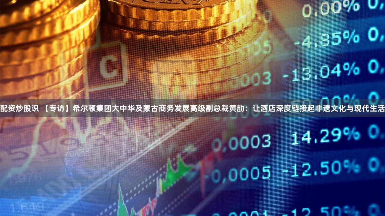 配资炒股识 【专访】希尔顿集团大中华及蒙古商务发展高级副总裁黄劼：让酒店深度链接起非遗文化与现代生活