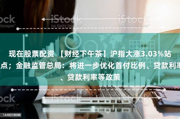 现在股票配资 【财经下午茶】沪指大涨3.03%站上2900点；金融监管总局：将进一步优化首付比例、贷款利率等政策