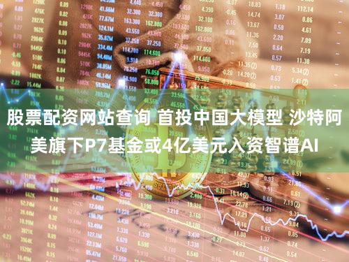 股票配资网站查询 首投中国大模型 沙特阿美旗下P7基金或4亿美元入资智谱AI