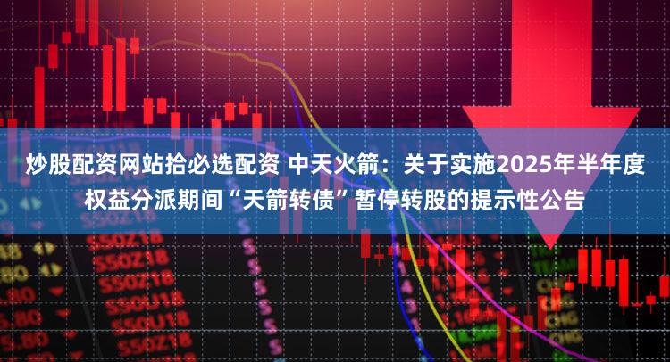 炒股配资网站拾必选配资 中天火箭：关于实施2025年半年度权益分派期间“天箭转债”暂停转股的提示性公告