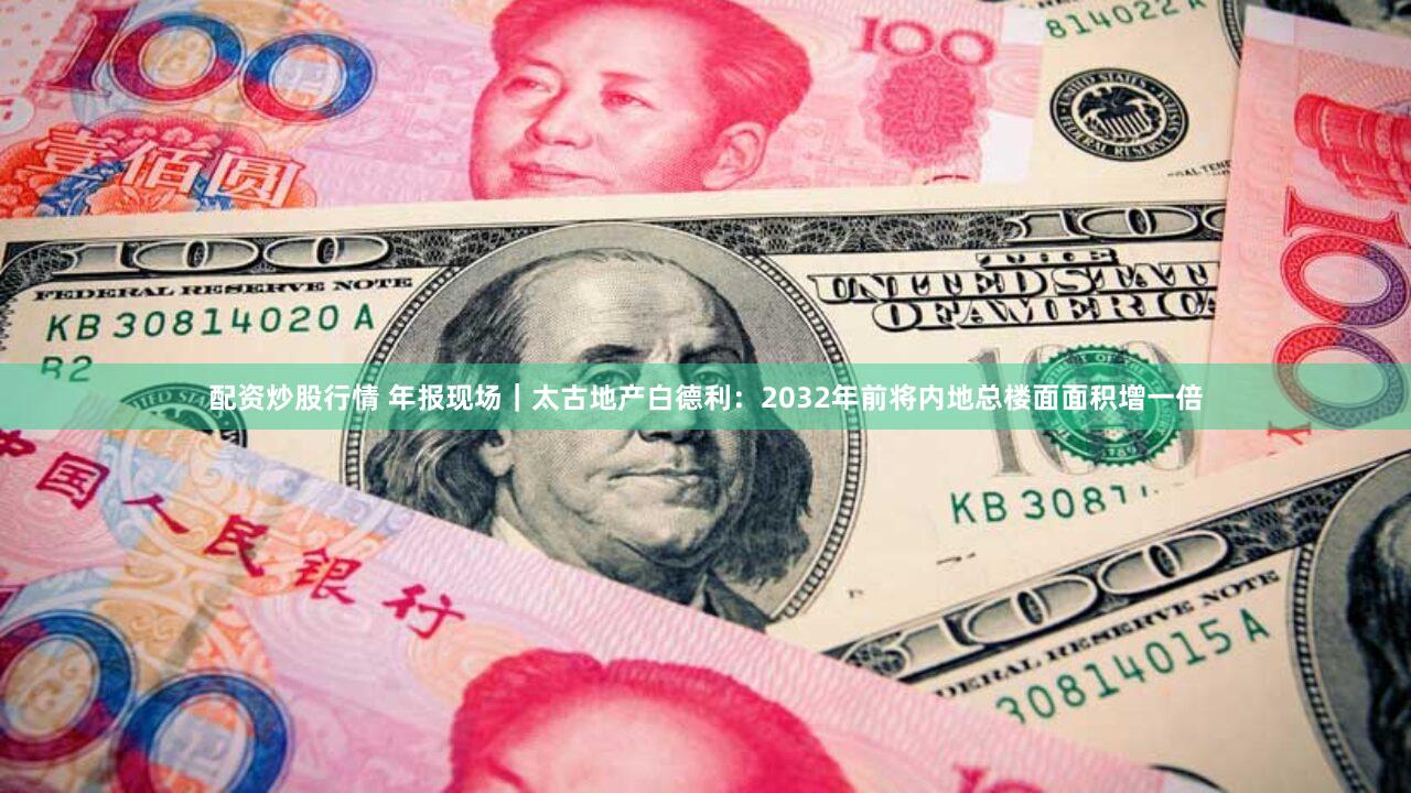 配资炒股行情 年报现场|太古地产白德利:2032年前将内地总楼面面积增一倍