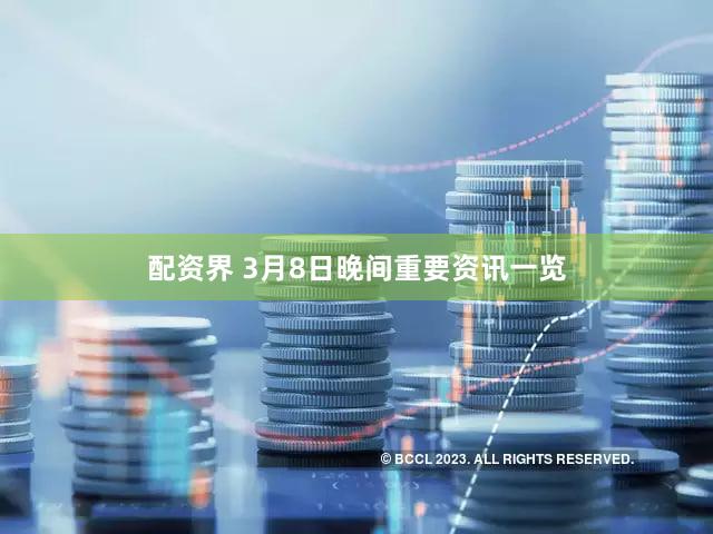 配资界 3月8日晚间重要资讯一览