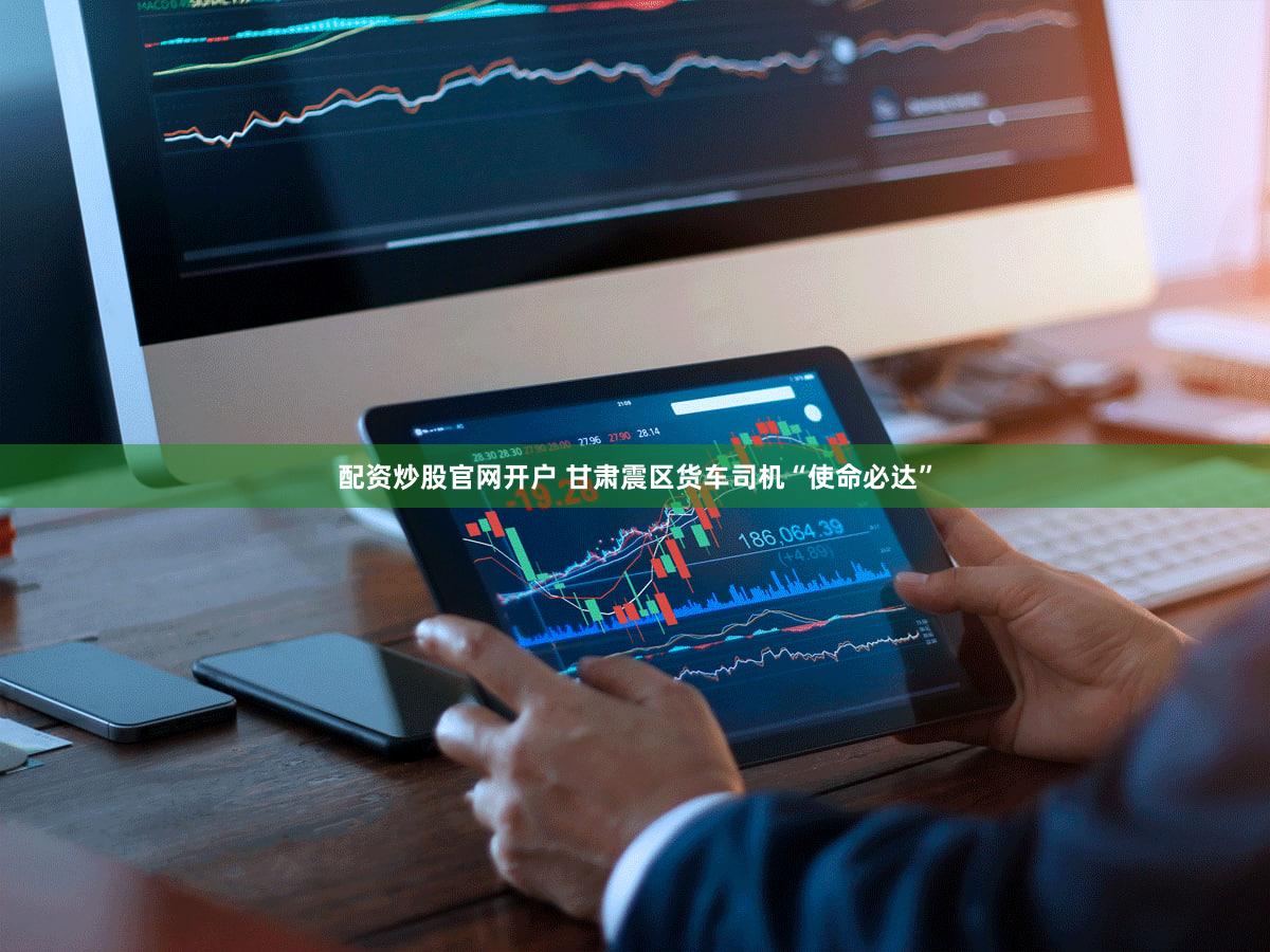 配资炒股官网开户 甘肃震区货车司机“使命必达”