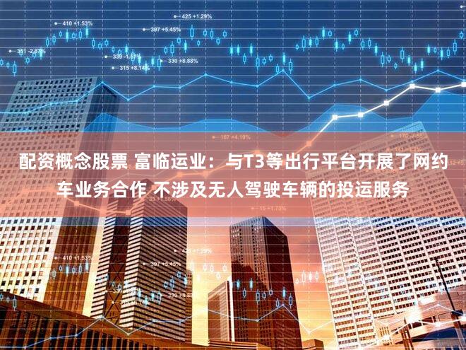 配资概念股票 富临运业：与T3等出行平台开展了网约车业务合作 不涉及无人驾驶车辆的投运服务