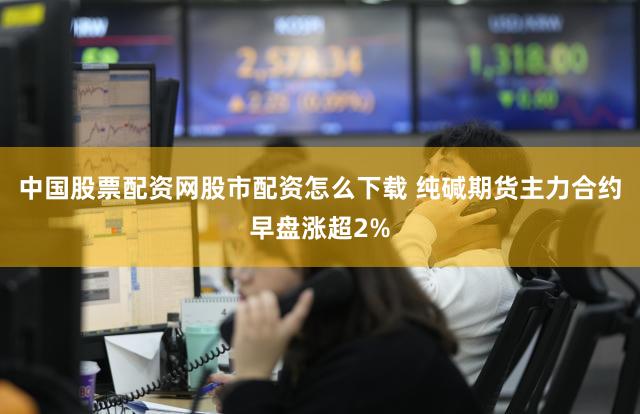 中国股票配资网股市配资怎么下载 纯碱期货主力合约早盘涨超2%