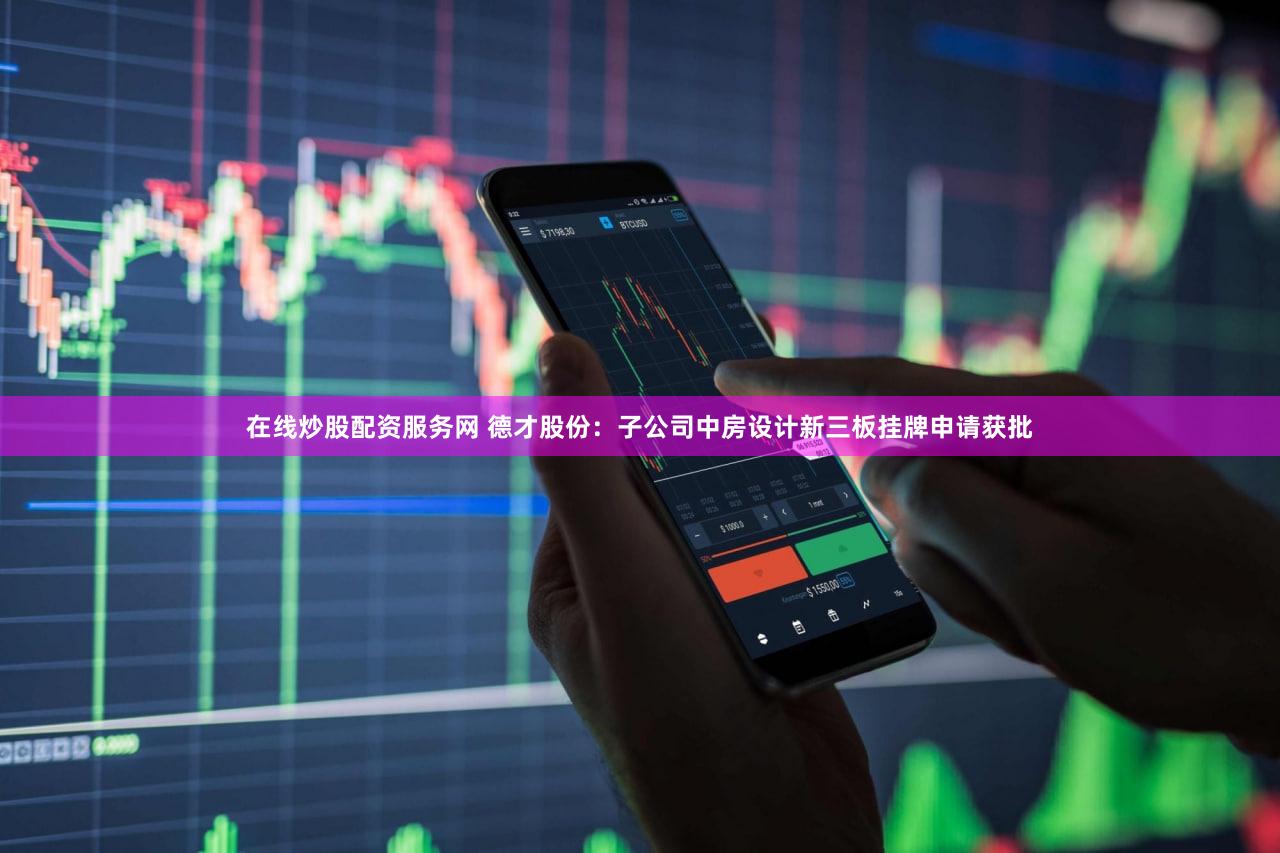 在线炒股配资服务网 德才股份：子公司中房设计新三板挂牌申请获批