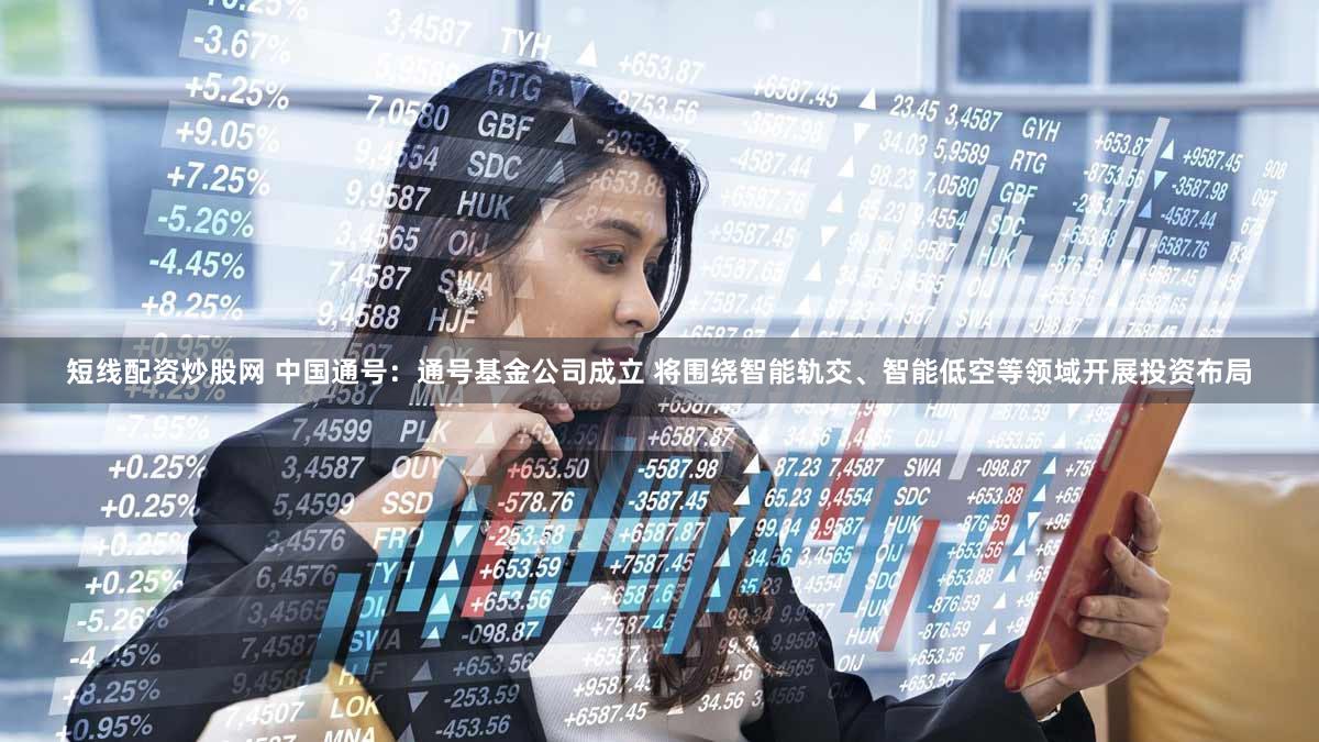 短线配资炒股网 中国通号：通号基金公司成立 将围绕智能轨交、智能低空等领域开展投资布局