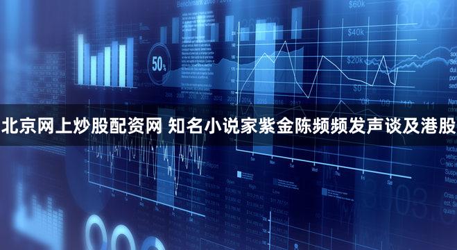 北京网上炒股配资网 知名小说家紫金陈频频发声谈及港股