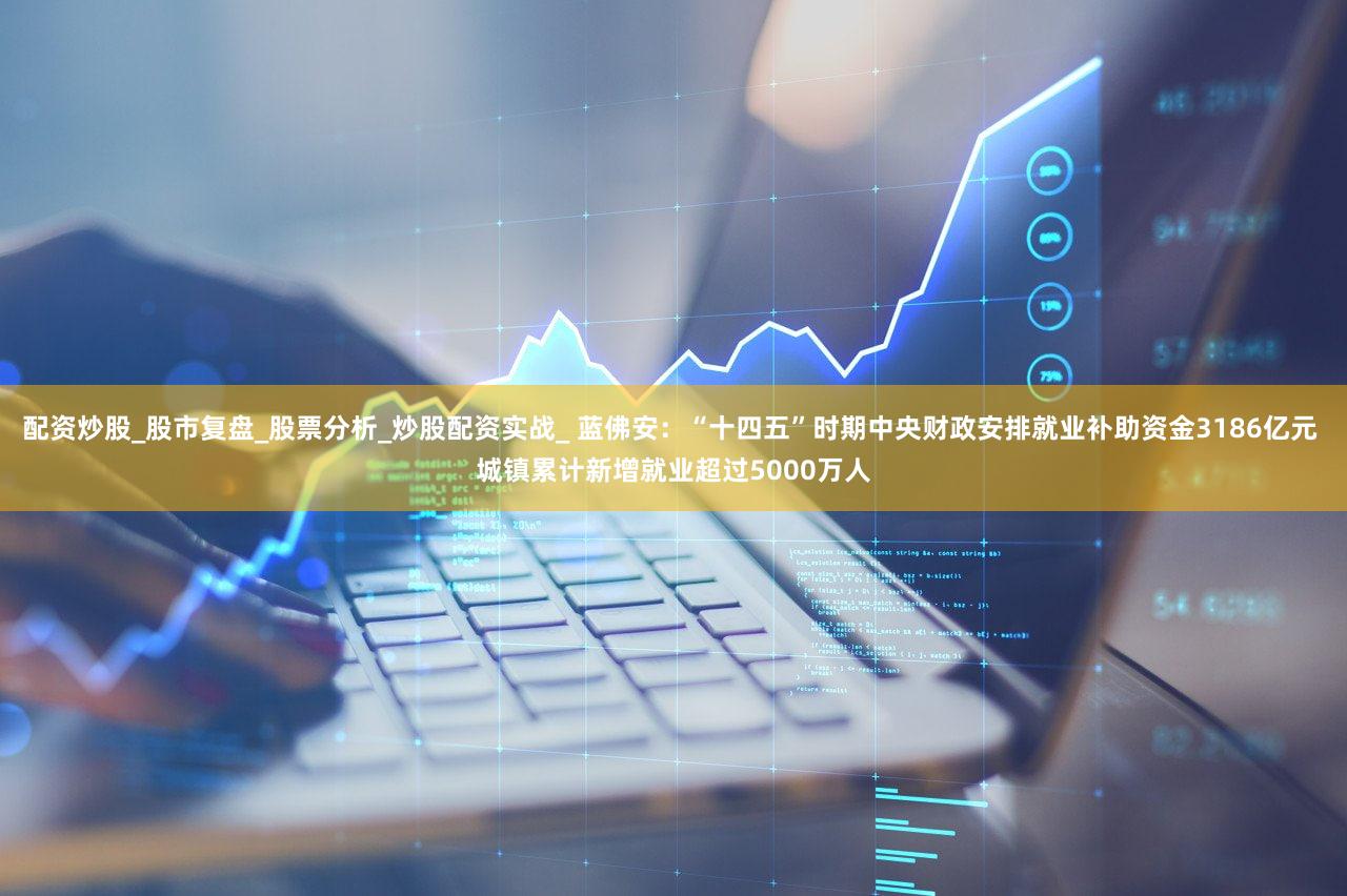 配资炒股_股市复盘_股票分析_炒股配资实战_ 蓝佛安：“十四五”时期中央财政安排就业补助资金3186亿元 城镇累计新增就业超过5000万人