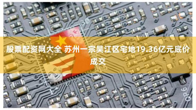 股票配资网大全 苏州一宗吴江区宅地19.36亿元底价成交