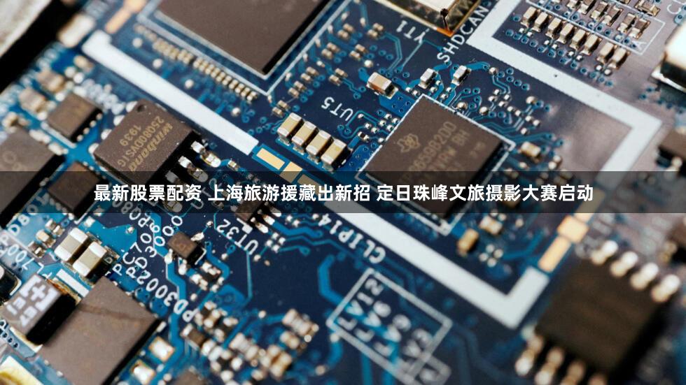 最新股票配资 上海旅游援藏出新招 定日珠峰文旅摄影大赛启动