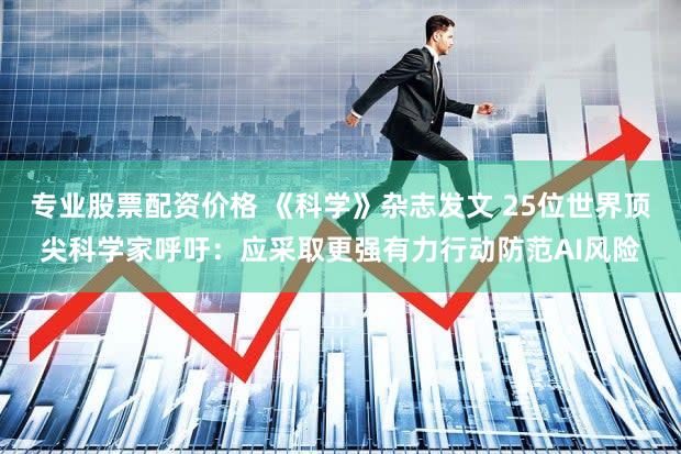 专业股票配资价格 《科学》杂志发文 25位世界顶尖科学家呼吁：应采取更强有力行动防范AI风险
