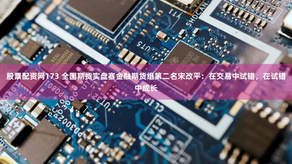 股票配资网173 全国期货实盘赛金融期货组第二名宋改平：在交易中试错，在试错中成长