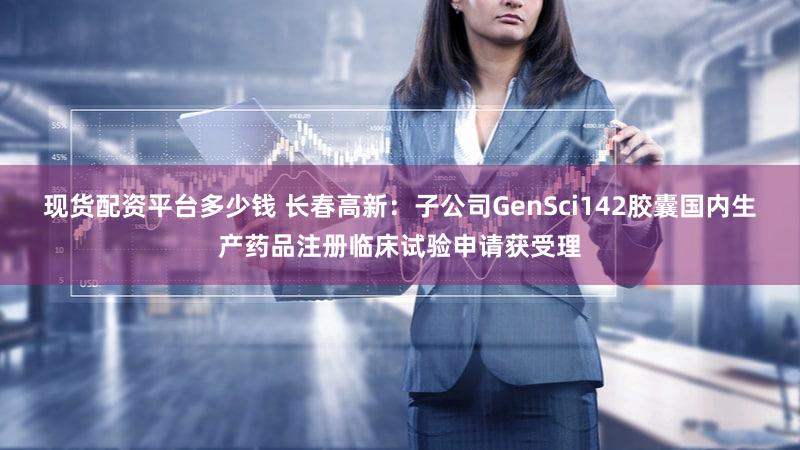 现货配资平台多少钱 长春高新：子公司GenSci142胶囊国内生产药品注册临床试验申请获受理