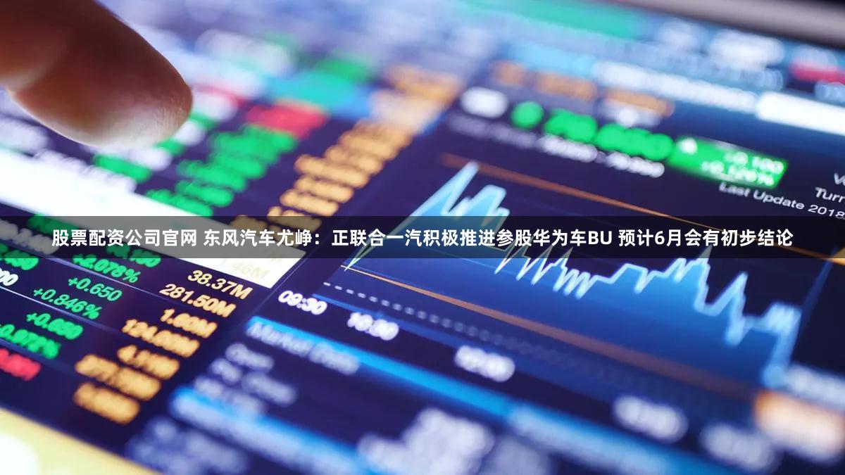 股票配资公司官网 东风汽车尤峥：正联合一汽积极推进参股华为车BU 预计6月会有初步结论