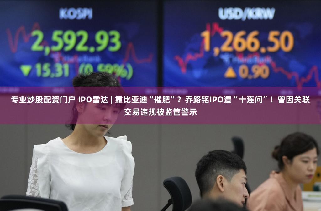 专业炒股配资门户 IPO雷达 | 靠比亚迪“催肥”？乔路铭IPO遭“十连问”！曾因关联交易违规被监管警示