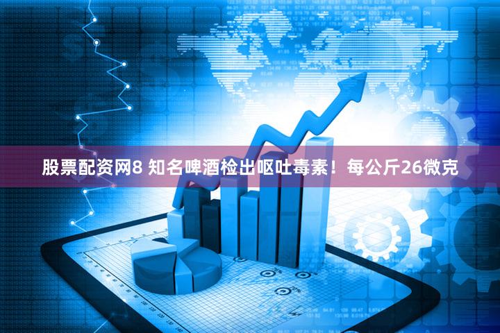 股票配资网8 知名啤酒检出呕吐毒素！每公斤26微克