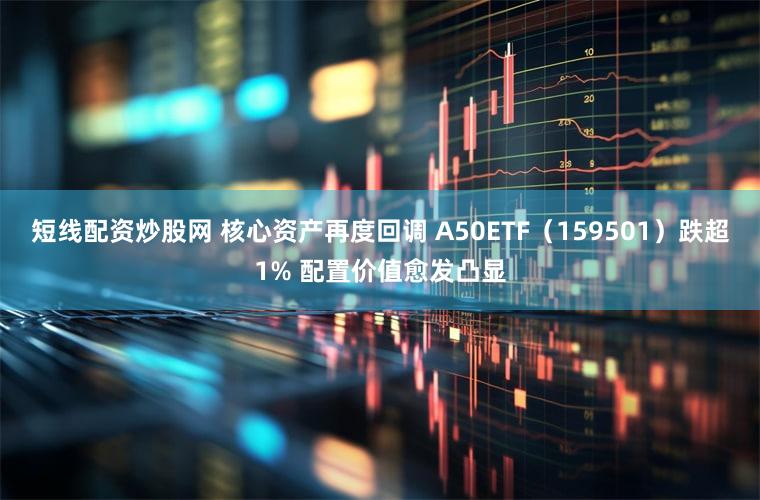 短线配资炒股网 核心资产再度回调 A50ETF（159501）跌超1% 配置价值愈发凸显