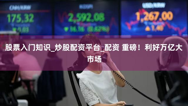 股票入门知识_炒股配资平台_配资 重磅！利好万亿大市场