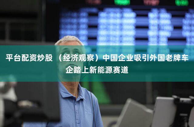 平台配资炒股 (经济观察)中国企业吸引外国老牌车企踏上新能源赛道