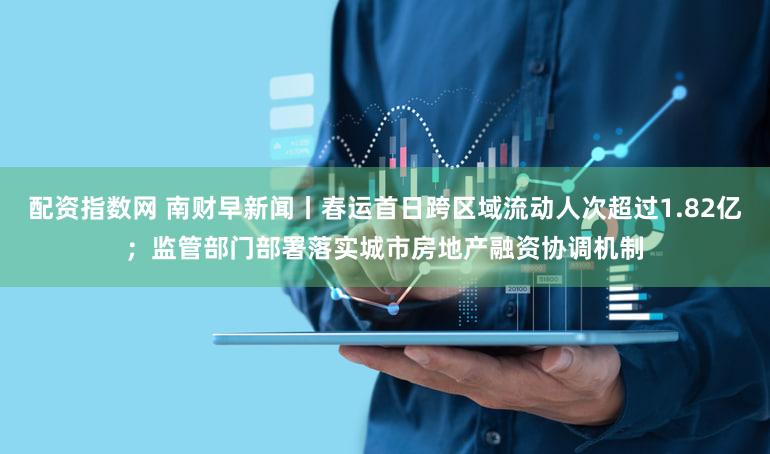 配资指数网 南财早新闻丨春运首日跨区域流动人次超过1.82亿;监管部门部署落实城市房地产融资协调机制