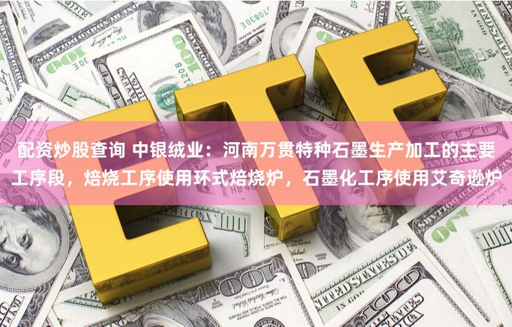 配资炒股查询 中银绒业：河南万贯特种石墨生产加工的主要工序段，焙烧工序使用环式焙烧炉，石墨化工序使用艾奇逊炉