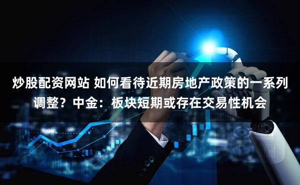 炒股配资网站 如何看待近期房地产政策的一系列调整?中金:板块短期或存在交易性机会