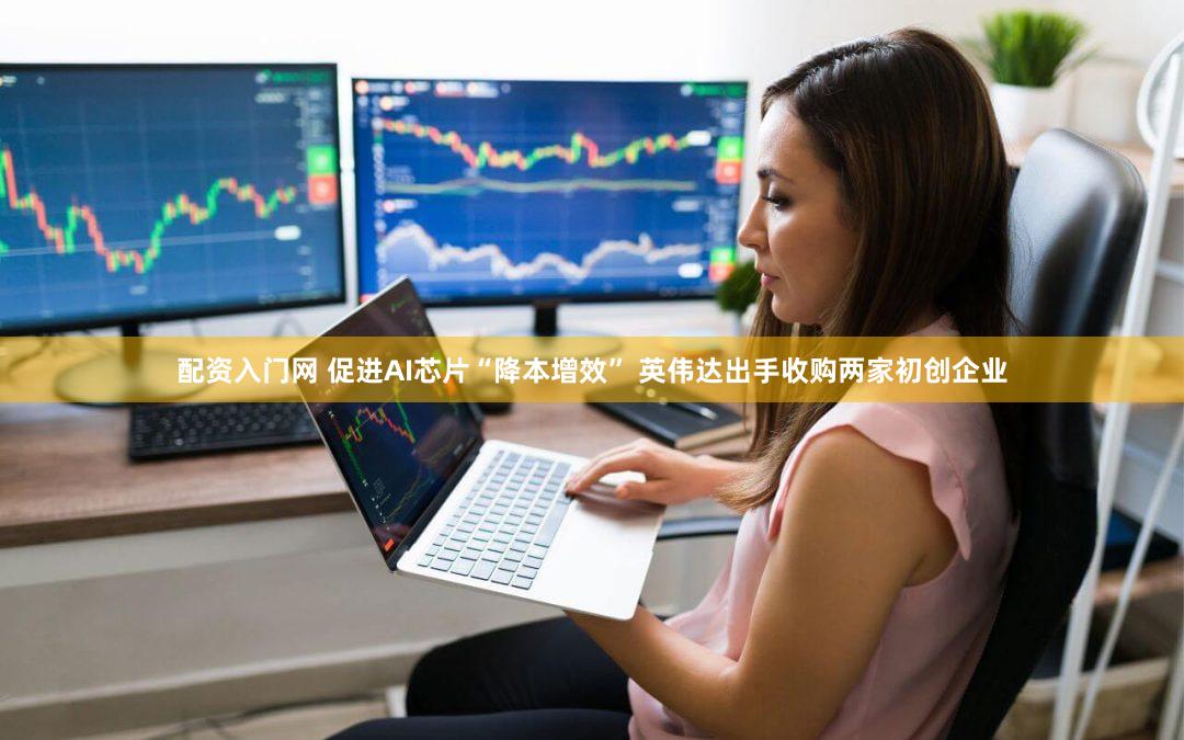 配资入门网 促进AI芯片“降本增效” 英伟达出手收购两家初创企业