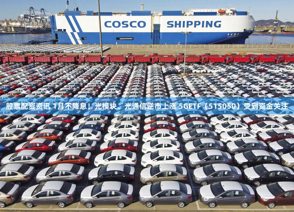 股票配资资讯 1月不降息！光模块、光通信逆市上涨 5GETF（515050）受到资金关注