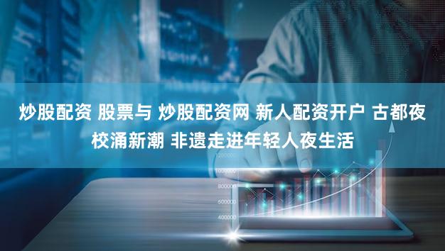 炒股配资 股票与 炒股配资网 新人配资开户 古都夜校涌新潮 非遗走进年轻人夜生活