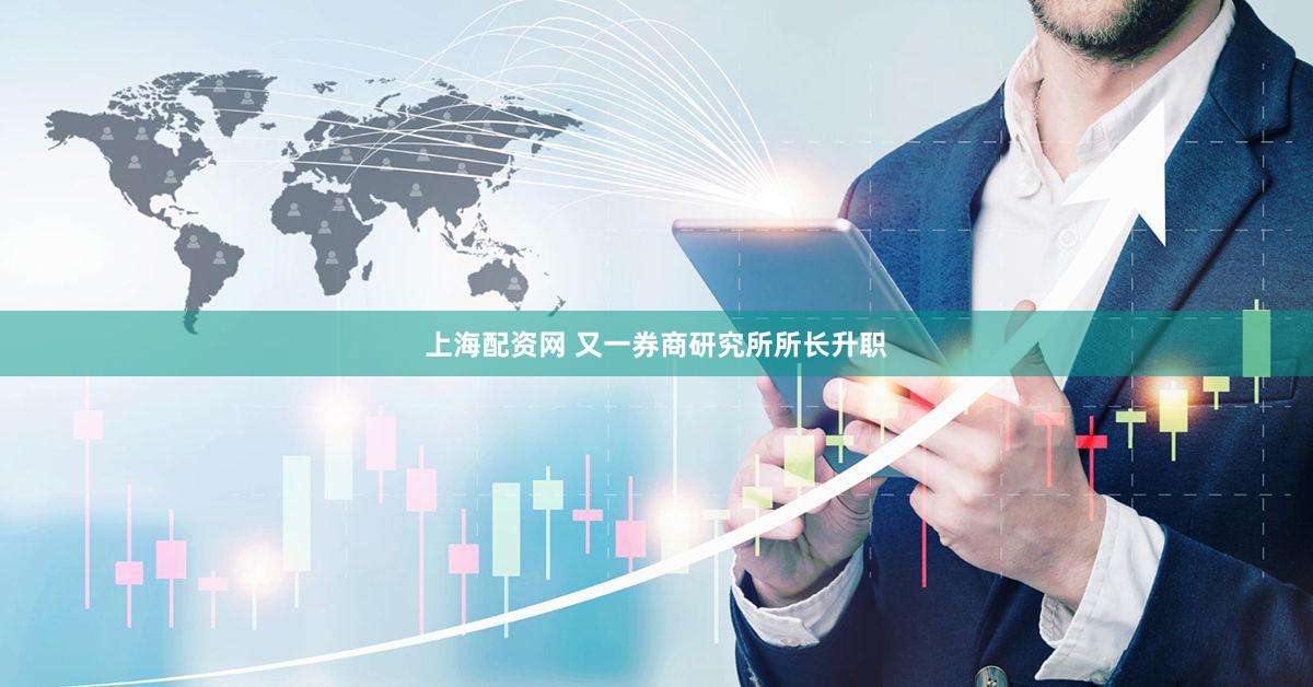 上海配资网 又一券商研究所所长升职